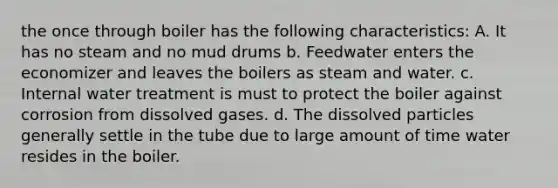 the once through boiler has the following characteristics: A. It has no steam and no mud drums b. Feedwater enters the economizer and leaves the boilers as steam and water. c. Internal water treatment is must to protect the boiler against corrosion from dissolved gases. d. The dissolved particles generally settle in the tube due to large amount of time water resides in the boiler.