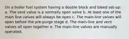 On a boiler fuel system having a double block and bleed set-up: a. The vent valve is a normally open valve b. At least one of the main line valves will always be open c. The main-line valves will open before the pre-purge stage d. The main-line and vent valves all open together e. The main-line valves are manually operated.