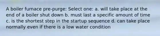 A boiler furnace pre-purge: Select one: a. will take place at the end of a boiler shut down b. must last a specific amount of time c. is the shortest step in the startup sequence d. can take place normally even if there is a low water condition