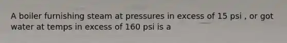 A boiler furnishing steam at pressures in excess of 15 psi , or got water at temps in excess of 160 psi is a