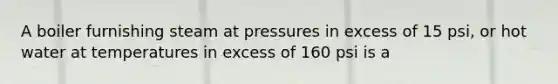 A boiler furnishing steam at pressures in excess of 15 psi, or hot water at temperatures in excess of 160 psi is a