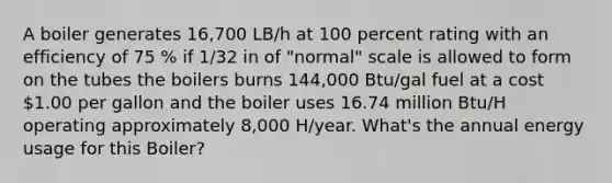 A boiler generates 16,700 LB/h at 100 percent rating with an efficiency of 75 % if 1/32 in of "normal" scale is allowed to form on the tubes the boilers burns 144,000 Btu/gal fuel at a cost 1.00 per gallon and the boiler uses 16.74 million Btu/H operating approximately 8,000 H/year. What's the annual energy usage for this Boiler?