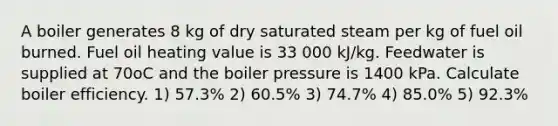 A boiler generates 8 kg of dry saturated steam per kg of fuel oil burned. Fuel oil heating value is 33 000 kJ/kg. Feedwater is supplied at 70oC and the boiler pressure is 1400 kPa. Calculate boiler efficiency. 1) 57.3% 2) 60.5% 3) 74.7% 4) 85.0% 5) 92.3%