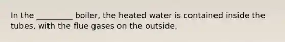 In the _________ boiler, the heated water is contained inside the tubes, with the flue gases on the outside.