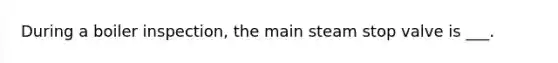During a boiler inspection, the main steam stop valve is ___.