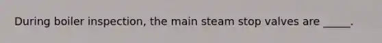 During boiler inspection, the main steam stop valves are _____.