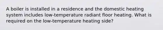 A boiler is installed in a residence and the domestic heating system includes low-temperature radiant floor heating. What is required on the low-temperature heating side?