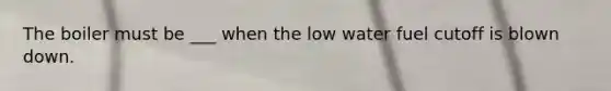 The boiler must be ___ when the low water fuel cutoff is blown down.