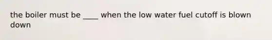 the boiler must be ____ when the low water fuel cutoff is blown down