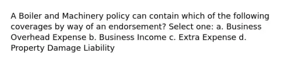 A Boiler and Machinery policy can contain which of the following coverages by way of an endorsement? Select one: a. Business Overhead Expense b. Business Income c. Extra Expense d. Property Damage Liability