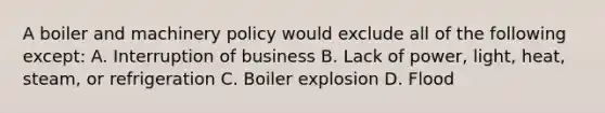 A boiler and machinery policy would exclude all of the following except: A. Interruption of business B. Lack of power, light, heat, steam, or refrigeration C. Boiler explosion D. Flood