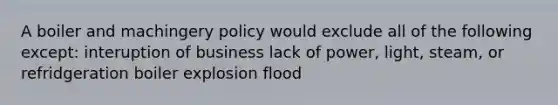 A boiler and machingery policy would exclude all of the following except: interuption of business lack of power, light, steam, or refridgeration boiler explosion flood