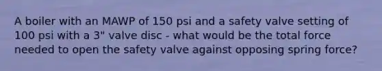 A boiler with an MAWP of 150 psi and a safety valve setting of 100 psi with a 3" valve disc - what would be the total force needed to open the safety valve against opposing spring force?