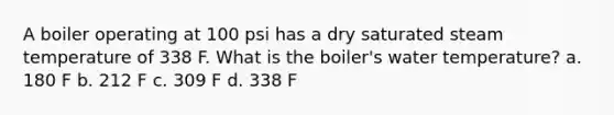 A boiler operating at 100 psi has a dry saturated steam temperature of 338 F. What is the boiler's water temperature? a. 180 F b. 212 F c. 309 F d. 338 F