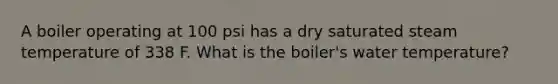 A boiler operating at 100 psi has a dry saturated steam temperature of 338 F. What is the boiler's water temperature?