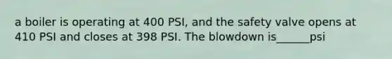 a boiler is operating at 400 PSI, and the safety valve opens at 410 PSI and closes at 398 PSI. The blowdown is______psi