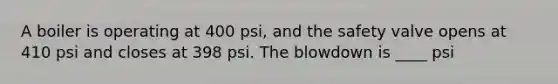 A boiler is operating at 400 psi, and the safety valve opens at 410 psi and closes at 398 psi. The blowdown is ____ psi