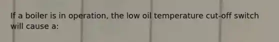 If a boiler is in operation, the low oil temperature cut-off switch will cause a: