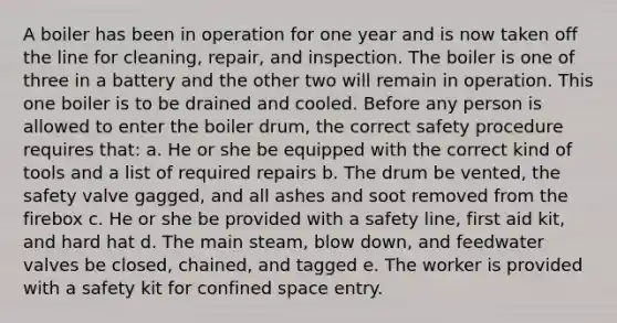 A boiler has been in operation for one year and is now taken off the line for cleaning, repair, and inspection. The boiler is one of three in a battery and the other two will remain in operation. This one boiler is to be drained and cooled. Before any person is allowed to enter the boiler drum, the correct safety procedure requires that: a. He or she be equipped with the correct kind of tools and a list of required repairs b. The drum be vented, the safety valve gagged, and all ashes and soot removed from the firebox c. He or she be provided with a safety line, first aid kit, and hard hat d. The main steam, blow down, and feedwater valves be closed, chained, and tagged e. The worker is provided with a safety kit for confined space entry.