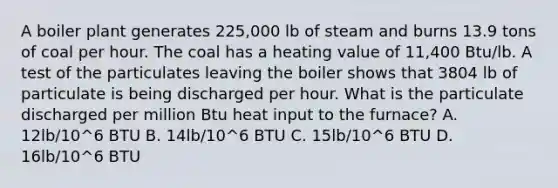 A boiler plant generates 225,000 lb of steam and burns 13.9 tons of coal per hour. The coal has a heating value of 11,400 Btu/lb. A test of the particulates leaving the boiler shows that 3804 lb of particulate is being discharged per hour. What is the particulate discharged per million Btu heat input to the furnace? A. 12lb/10^6 BTU B. 14lb/10^6 BTU C. 15lb/10^6 BTU D. 16lb/10^6 BTU