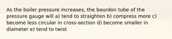 As the boiler pressure increases, the bourdon tube of the pressure gauge will a) tend to straighten b) compress more c) become less circular in cross-section d) become smaller in diameter e) tend to twist