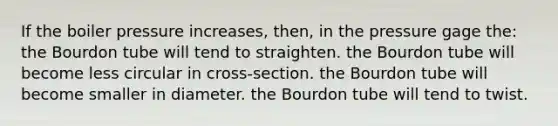 If the boiler pressure increases, then, in the pressure gage the: the Bourdon tube will tend to straighten. the Bourdon tube will become less circular in cross-section. the Bourdon tube will become smaller in diameter. the Bourdon tube will tend to twist.