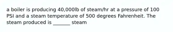 a boiler is producing 40,000lb of steam/hr at a pressure of 100 PSI and a steam temperature of 500 degrees Fahrenheit. The steam produced is _______ steam