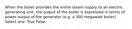 When the boiler provides the entire steam supply to an electric generating unit, the output of the boiler is expressed in terms of power output of the generator (e.g. a 300 megawatt boiler). Select one: True False