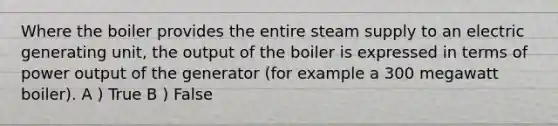 Where the boiler provides the entire steam supply to an electric generating unit, the output of the boiler is expressed in terms of power output of the generator (for example a 300 megawatt boiler). A ) True B ) False