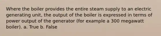 Where the boiler provides the entire steam supply to an electric generating unit, the output of the boiler is expressed in terms of power output of the generator (for example a 300 megawatt boiler). a. True b. False