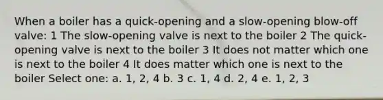 When a boiler has a quick-opening and a slow-opening blow-off valve: 1 The slow-opening valve is next to the boiler 2 The quick-opening valve is next to the boiler 3 It does not matter which one is next to the boiler 4 It does matter which one is next to the boiler Select one: a. 1, 2, 4 b. 3 c. 1, 4 d. 2, 4 e. 1, 2, 3