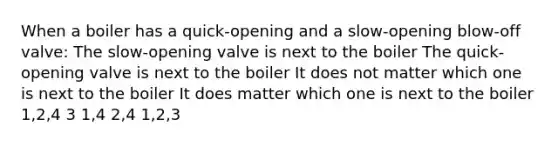 When a boiler has a quick-opening and a slow-opening blow-off valve: The slow-opening valve is next to the boiler The quick-opening valve is next to the boiler It does not matter which one is next to the boiler It does matter which one is next to the boiler 1,2,4 3 1,4 2,4 1,2,3