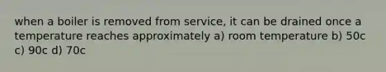 when a boiler is removed from service, it can be drained once a temperature reaches approximately a) room temperature b) 50c c) 90c d) 70c