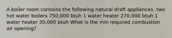 A boiler room contains the following natural draft appliances. two hot water boilers 750,000 btuh 1 water heater 270,000 btuh 1 water heater 30,000 btuh What is the min required combustion air opening?