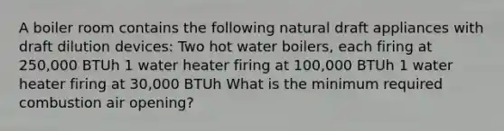 A boiler room contains the following natural draft appliances with draft dilution devices: Two hot water boilers, each firing at 250,000 BTUh 1 water heater firing at 100,000 BTUh 1 water heater firing at 30,000 BTUh What is the minimum required combustion air opening?