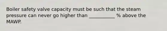 Boiler safety valve capacity must be such that the steam pressure can never go higher than ___________ % above the MAWP.