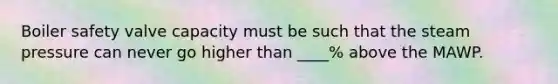 Boiler safety valve capacity must be such that the steam pressure can never go higher than ____% above the MAWP.