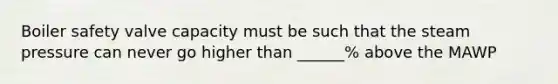 Boiler safety valve capacity must be such that the steam pressure can never go higher than ______% above the MAWP