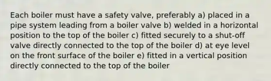 Each boiler must have a safety valve, preferably a) placed in a pipe system leading from a boiler valve b) welded in a horizontal position to the top of the boiler c) fitted securely to a shut-off valve directly connected to the top of the boiler d) at eye level on the front surface of the boiler e) fitted in a vertical position directly connected to the top of the boiler