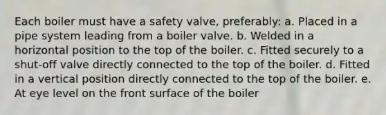 Each boiler must have a safety valve, preferably: a. Placed in a pipe system leading from a boiler valve. b. Welded in a horizontal position to the top of the boiler. c. Fitted securely to a shut-off valve directly connected to the top of the boiler. d. Fitted in a vertical position directly connected to the top of the boiler. e. At eye level on the front surface of the boiler