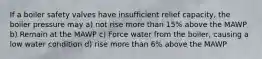 If a boiler safety valves have insufficient relief capacity, the boiler pressure may a) not rise more than 15% above the MAWP b) Remain at the MAWP c) Force water from the boiler, causing a low water condition d) rise more than 6% above the MAWP