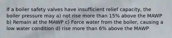 If a boiler safety valves have insufficient relief capacity, the boiler pressure may a) not rise more than 15% above the MAWP b) Remain at the MAWP c) Force water from the boiler, causing a low water condition d) rise more than 6% above the MAWP