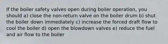 If the boiler safety valves open during boiler operation, you should a) close the non-return valve on the boiler drum b) shut the boiler down immediately c) increase the forced draft flow to cool the boiler d) open the blowdown valves e) reduce the fuel and air flow to the boiler