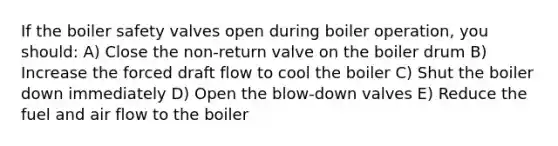 If the boiler safety valves open during boiler operation, you should: A) Close the non-return valve on the boiler drum B) Increase the forced draft flow to cool the boiler C) Shut the boiler down immediately D) Open the blow-down valves E) Reduce the fuel and air flow to the boiler