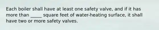 Each boiler shall have at least one safety valve, and if it has more than _____ square feet of water-heating surface, it shall have two or more safety valves.