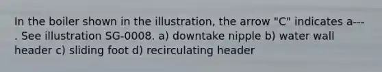 In the boiler shown in the illustration, the arrow "C" indicates a--- . See illustration SG-0008. a) downtake nipple b) water wall header c) sliding foot d) recirculating header