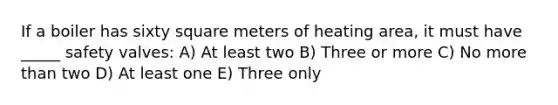 If a boiler has sixty square meters of heating area, it must have _____ safety valves: A) At least two B) Three or more C) No more than two D) At least one E) Three only