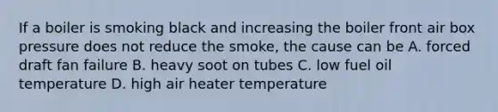 If a boiler is smoking black and increasing the boiler front air box pressure does not reduce the smoke, the cause can be A. forced draft fan failure B. heavy soot on tubes C. low fuel oil temperature D. high air heater temperature