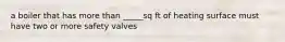 a boiler that has more than _____sq ft of heating surface must have two or more safety valves