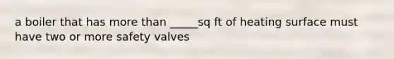 a boiler that has more than _____sq ft of heating surface must have two or more safety valves